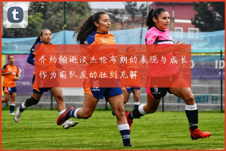 乔约翰逊谈杰伦布朗的表现与成长作为前队友的独到见解