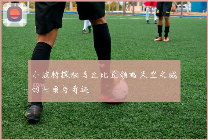 小波特探秘马丘比丘领略天空之城的壮丽与奇迹
