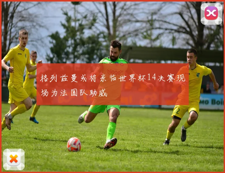 格列兹曼或将亲临世界杯14决赛现场为法国队助威