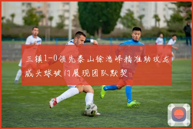 三镇1-0领先泰山徐浩峰精准助攻龙威头球破门展现团队默契