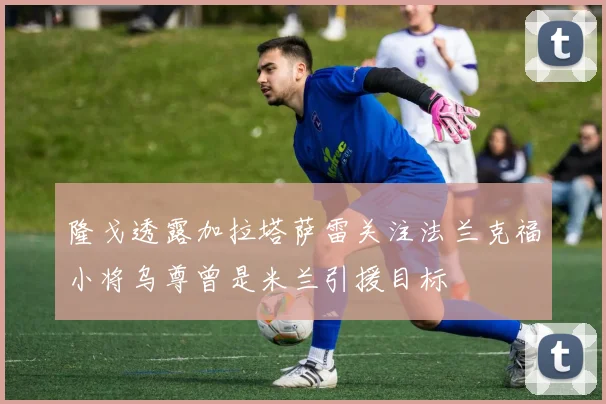 隆戈透露加拉塔萨雷关注法兰克福小将乌尊曾是米兰引援目标