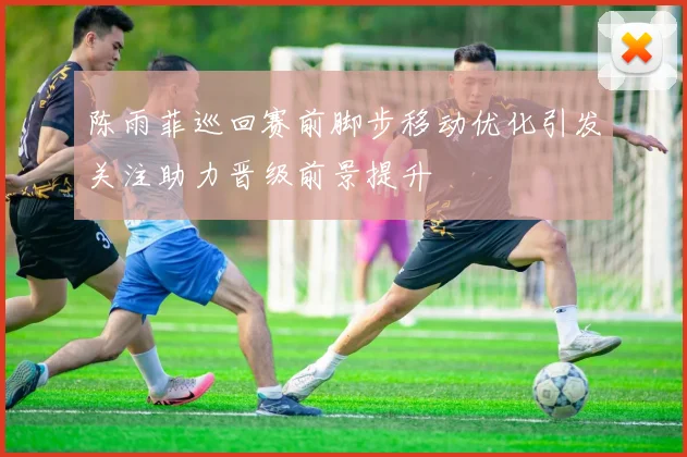 陈雨菲巡回赛前脚步移动优化引发关注助力晋级前景提升